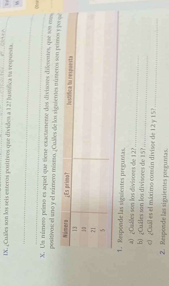 lìa 
IX. ¿Cuáles son los seis enteros positivos que dividen a 12? Justifica tu respuesta. 
Mi 
_ 
_ 
Obse 
X. Un número primo es aquel que tiene exactamente dos divisores diferentes, que son enter 
positivos: el uno y el número mismo. ¿Cuáles de los siguientes números son 
1. Responde las siguientes preguntas. 
_ 
a) ¿Cuáles son los divisores de 12? 
b) ¿Cuáles son los divisores de 15? 
_ 
c) ¿Cuál es el máximo común divisor de 12 y 15?_ 
2. Responde las siguientes preguntas.