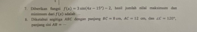 2 
7. Diberikan fungsi f(x)=3sin (4x-15°)-2 , hasil jumlah nilai maksimum dan 
minimum dari f(x) adalah … 
8. Diketahui segitiga ABC dengan panjang BC=8cm, AC=12cm , dan ∠ C=120°, 
panjang sisi AB=·s