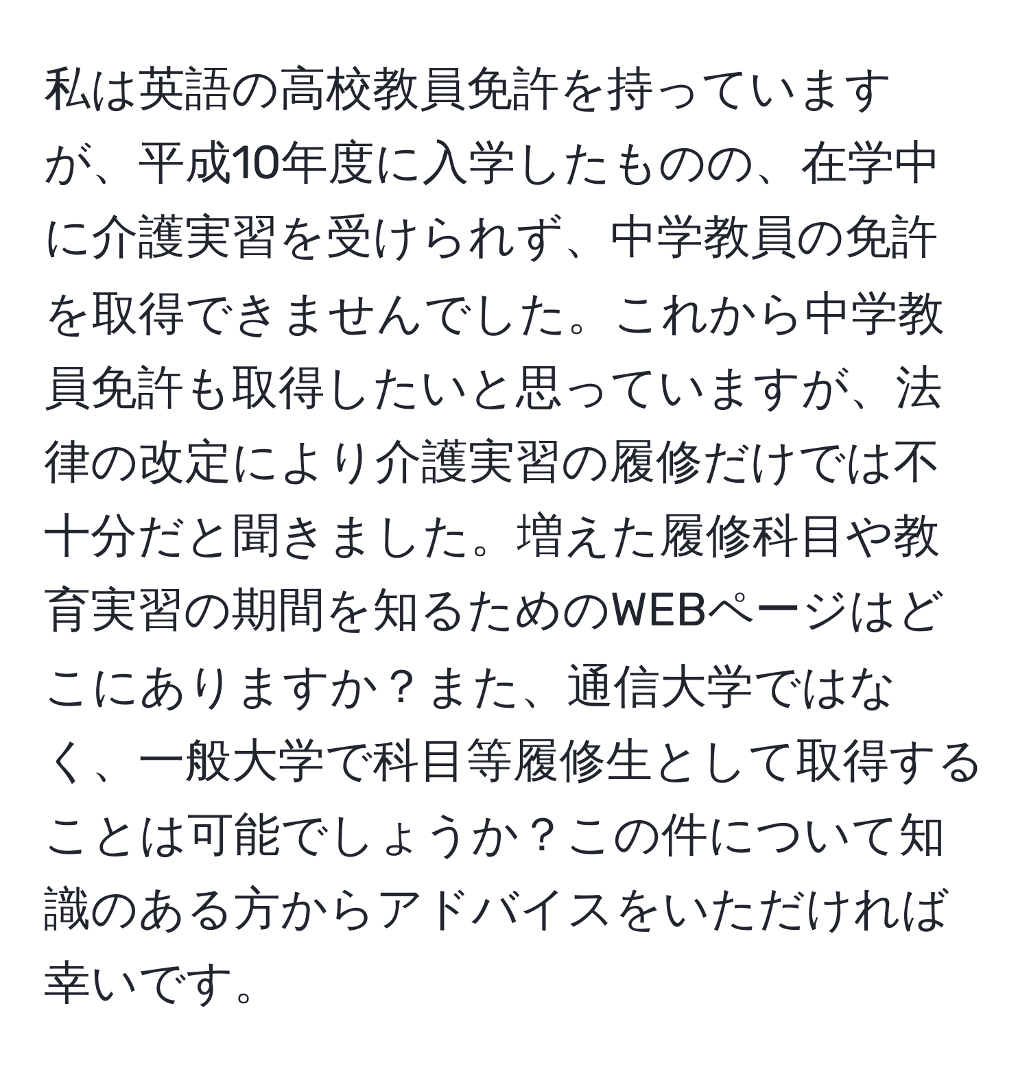 私は英語の高校教員免許を持っていますが、平成10年度に入学したものの、在学中に介護実習を受けられず、中学教員の免許を取得できませんでした。これから中学教員免許も取得したいと思っていますが、法律の改定により介護実習の履修だけでは不十分だと聞きました。増えた履修科目や教育実習の期間を知るためのWEBページはどこにありますか？また、通信大学ではなく、一般大学で科目等履修生として取得することは可能でしょうか？この件について知識のある方からアドバイスをいただければ幸いです。