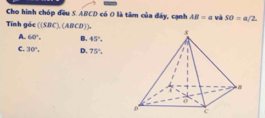 Cho hình chóp đều S. ABCD có O là tâm của đáy, cạnh AB=a và SO=a/2. 
Tính góc ((SBC), (/ (BCD)).
A. 60°. B. 45°.
C. 30°. D. 75°.