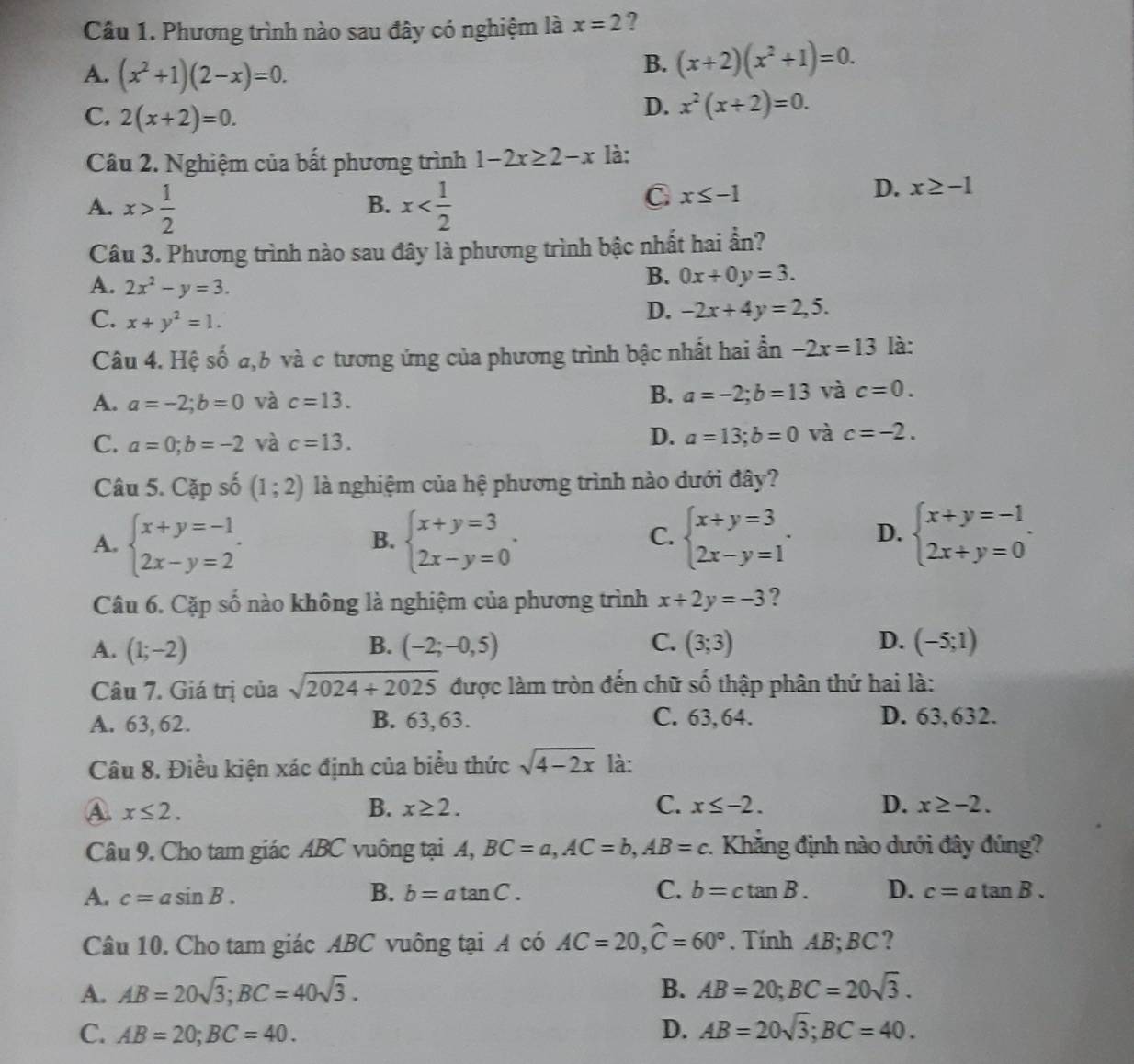 Phương trình nào sau đây có nghiệm là x=2 ?
A. (x^2+1)(2-x)=0.
B. (x+2)(x^2+1)=0.
C. 2(x+2)=0.
D. x^2(x+2)=0.
Câu 2. Nghiệm của bất phương trình 1-2x≥ 2-x là:
A. x> 1/2  x
B.
C x≤ -1
D. x≥ -1
Câu 3. Phương trình nào sau đây là phương trình bậc nhất hai ẩn?
A. 2x^2-y=3.
B. 0x+0y=3.
C. x+y^2=1.
D. -2x+4y=2,5.
Câu 4. Hệ số a,b và c tương ứng của phương trình bậc nhất hai ẩn -2x=13 là:
A. a=-2;b=0 và c=13. B. a=-2;b=13 và c=0.
C. a=0;b=-2 và c=13. D. a=13;b=0 và c=-2.
Câu 5. Cặp số (1;2) là nghiệm của hệ phương trình nào dưới đây?
A. beginarrayl x+y=-1 2x-y=2endarray. . beginarrayl x+y=3 2x-y=0endarray. . beginarrayl x+y=3 2x-y=1endarray. . D. beginarrayl x+y=-1 2x+y=0endarray. .
B.
C.
Câu 6. Cặp số nào không là nghiệm của phương trình x+2y=-3 ?
A. (1;-2) B. (-2;-0,5) C. (3;3) D. (-5;1)
Câu 7. Giá trị của sqrt(2024+2025) được làm tròn đến chữ số thập phân thứ hai là:
A. 63, 62. B. 63,63. C. 63, 64. D. 63,632.
Câu 8. Điều kiện xác định của biểu thức sqrt(4-2x) là:
A. x≤ 2. B. x≥ 2. C. x≤ -2. D. x≥ -2.
Câu 9. Cho tam giác ABC vuông tại A, BC=a,AC=b,AB=c 1 Khẳng định nào dưới đây đúng?
B.
A. c=asin B. b=atan C. C. b=ctan B. D. c=atan B.
Câu 10. Cho tam giác ABC vuông tại A có AC=20,widehat C=60°. Tính AB;BC ?
A. AB=20sqrt(3);BC=40sqrt(3). B. AB=20;BC=20sqrt(3).
C. AB=20;BC=40. D. AB=20sqrt(3);BC=40.