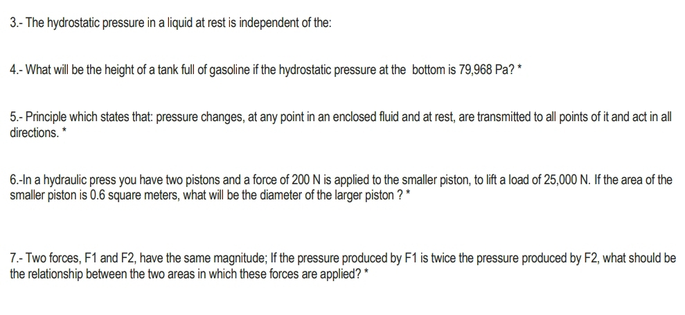 3.- The hydrostatic pressure in a liquid at rest is independent of the: 
4.- What will be the height of a tank full of gasoline if the hydrostatic pressure at the bottom is 79,968 Pa? * 
5.- Principle which states that: pressure changes, at any point in an enclosed fluid and at rest, are transmitted to all points of it and act in all 
directions. * 
6.-In a hydraulic press you have two pistons and a force of 200 N is applied to the smaller piston, to lift a load of 25,000 N. If the area of the 
smaller piston is 0.6 square meters, what will be the diameter of the larger piston ? * 
7.- Two forces, F1 and F2, have the same magnitude; If the pressure produced by F1 is twice the pressure produced by F2, what should be 
the relationship between the two areas in which these forces are applied? *