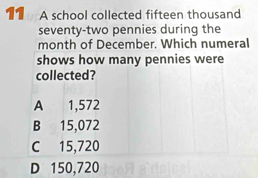 A school collected fifteen thousand
seventy-two pennies during the
month of December. Which numeral
shows how many pennies were
collected?
A 1,572
B 15,072
C 15,720
D 150,720