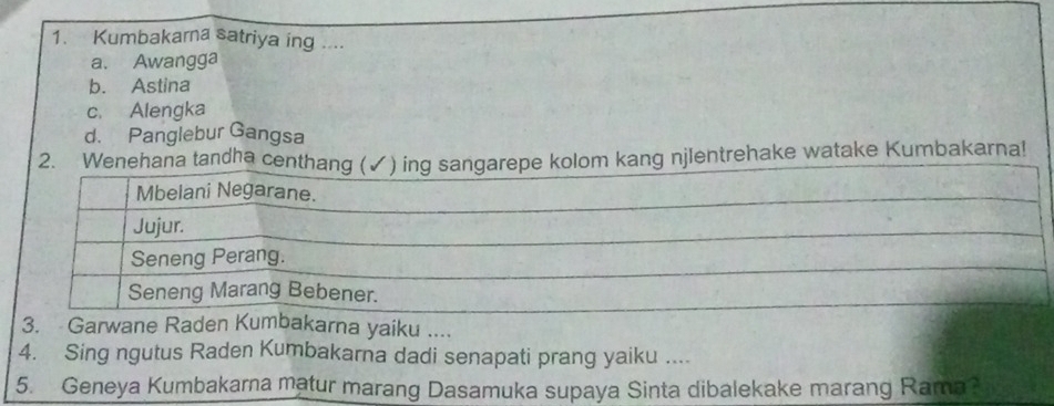 Kumbakarna satriya ing ....
a. Awangga
b. Astina
c. Alengka
d. Panglebur Gangsa
2. Wehana tandha cekang njlentrehake watake Kumbakarna!
3. Garwane Raden Kakarna yaiku ....
4. Sing ngutus Raden Kumbakarna dadi senapati prang yaiku ....
5. Geneya Kumbakarna matur marang Dasamuka supaya Sinta dibalekake marang Rama?