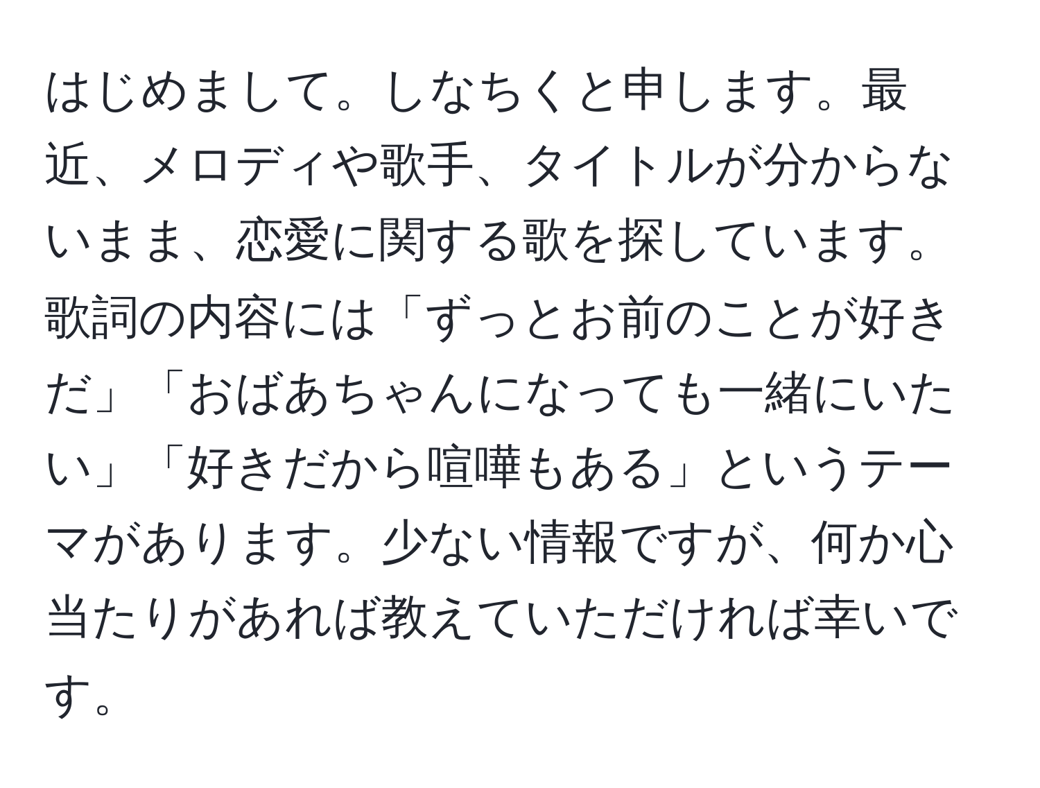 はじめまして。しなちくと申します。最近、メロディや歌手、タイトルが分からないまま、恋愛に関する歌を探しています。歌詞の内容には「ずっとお前のことが好きだ」「おばあちゃんになっても一緒にいたい」「好きだから喧嘩もある」というテーマがあります。少ない情報ですが、何か心当たりがあれば教えていただければ幸いです。