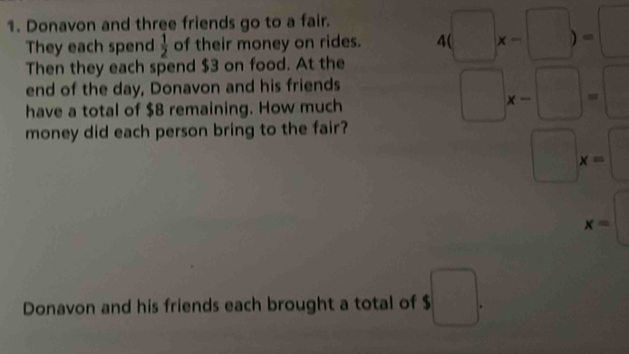 Donavon and three friends go to a fair. 
They each spend  1/2  of their money on rides. 4(□ x-□ )=□
Then they each spend $3 on food. At the 
end of the day, Donavon and his friends 
have a total of $8 remaining. How much
□ x-□ =□
money did each person bring to the fair?
□ x=□
d= □ /□  
x=
Donavon and his friends each brought a total of $ □.