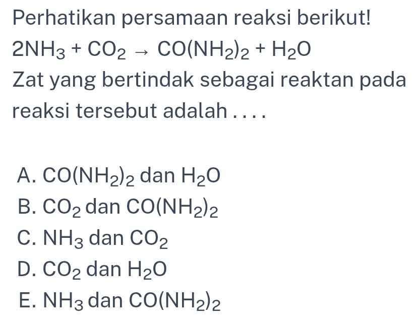 Perhatikan persamaan reaksi berikut!
2NH_3+CO_2to CO(NH_2)_2+H_2O
Zat yang bertindak sebagai reaktan pada
reaksi tersebut adalah . . . .
A. CO(NH_2)_2 dan H_2O
B. CO_2 dan CO(NH_2)_2
C. NH_3 dan CO_2
D. CO_2 dan H_2O
E. NH_3 dan CO(NH_2)_2