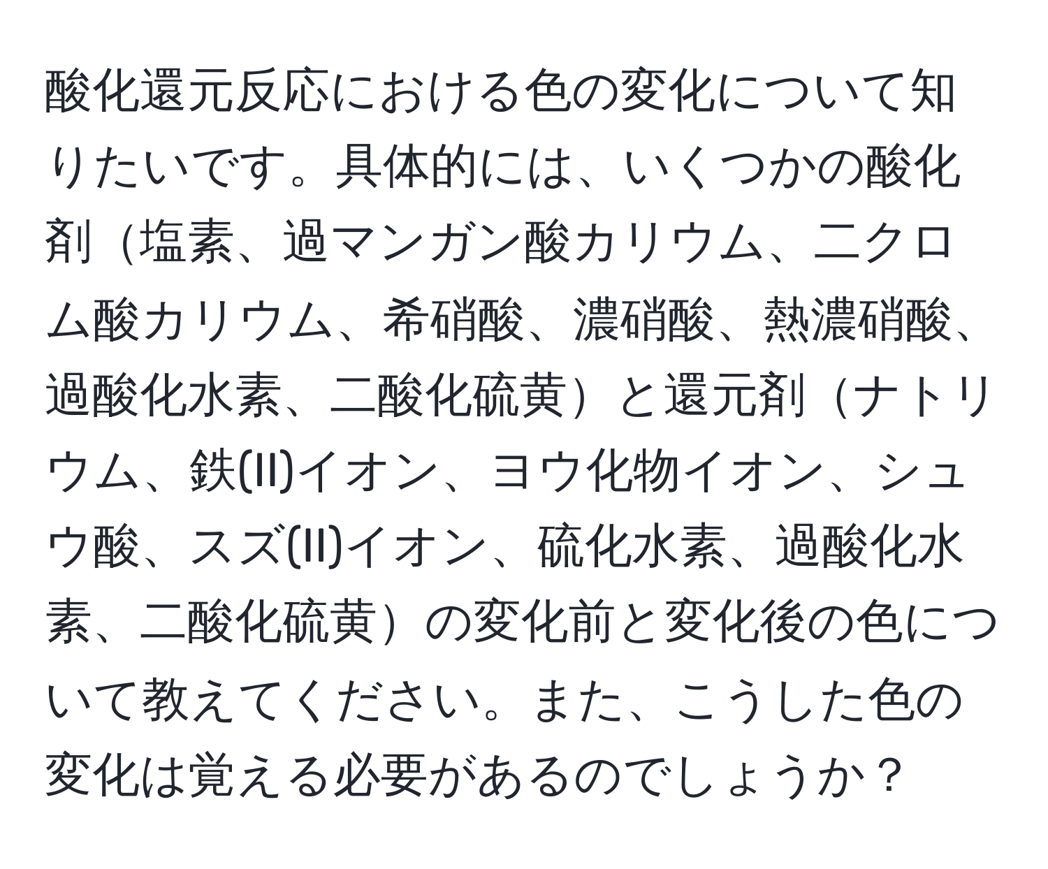 酸化還元反応における色の変化について知りたいです。具体的には、いくつかの酸化剤塩素、過マンガン酸カリウム、二クロム酸カリウム、希硝酸、濃硝酸、熱濃硝酸、過酸化水素、二酸化硫黄と還元剤ナトリウム、鉄(II)イオン、ヨウ化物イオン、シュウ酸、スズ(II)イオン、硫化水素、過酸化水素、二酸化硫黄の変化前と変化後の色について教えてください。また、こうした色の変化は覚える必要があるのでしょうか？