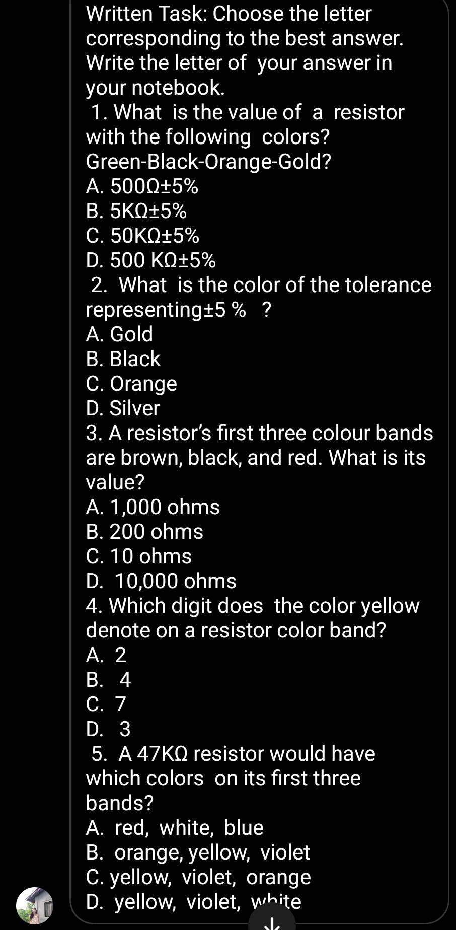 Written Task: Choose the letter
corresponding to the best answer.
Write the letter of your answer in
your notebook.
1. What is the value of a resistor
with the following colors?
Green-Black-Orange-Gold?
A. 500Omega ± 5%
B. 5KOmega ± 5%
C. 50KOmega ± 5%
D. 500KQ± 5%
2. What is the color of the tolerance
representing±5 % ?
A. Gold
B. Black
C. Orange
D. Silver
3. A resistor’s first three colour bands
are brown, black, and red. What is its
value?
A. 1,000 ohms
B. 200 ohms
C. 10 ohms
D. 10,000 ohms
4. Which digit does the color yellow
denote on a resistor color band?
A. 2
B. 4
C. 7
D. 3
5. A 47KΩ resistor would have
which colors on its first three
bands?
A. red, white, blue
B. orange, yellow, violet
C. yellow, violet, orange
D. yellow, violet, white