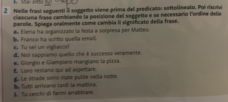 Stai zitto tu! 
2 Nelle frasi seguenti il soggetto viene prima del predicato: sottolinealo. Poi riscrivi 
ciascuna frase cambiando la posizione del soggetto e se necessario l’ordine delle 
parole. Spiega oralmente come cambia il significato della frase. 
a. Elena ha organizzato la festa a sorpresa per Matteo. 
b. Franco ha scritto quella email. 
c. Tu sei un vigliacco! 
d. Noi sappiamo quello che è successo veramente. 
e Giorgio e Gíampiero mangiano la pizza. 
£ Loro restano qui ad aspettare. 
g. Le strade sono state pulite nella notte. 
b. Tutti arrivano tardi la mattina. 
1 Tu cerchi di farmi arrabbiare.