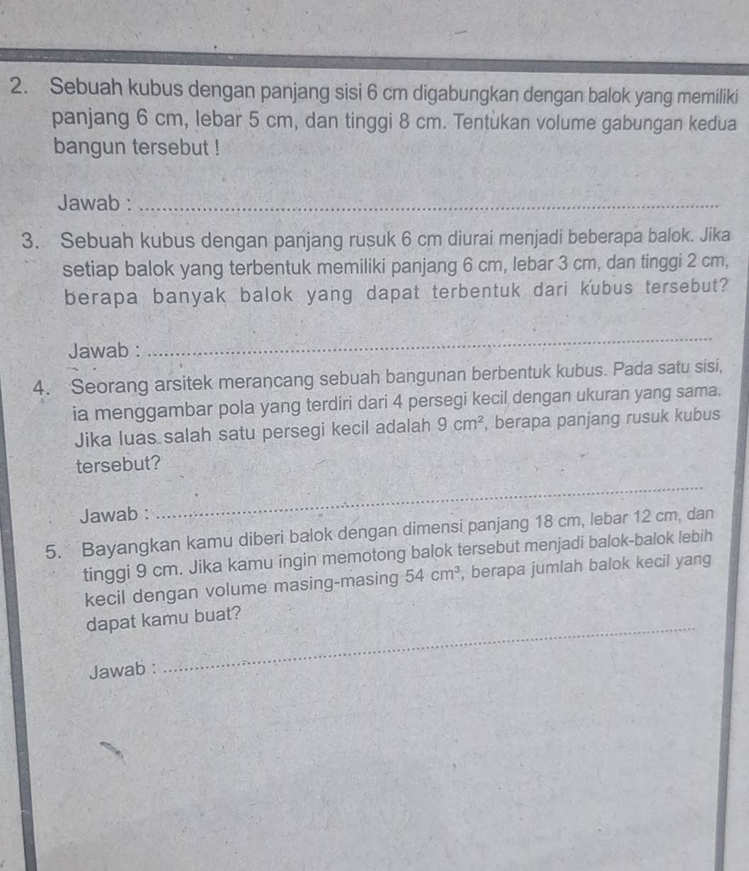 Sebuah kubus dengan panjang sisi 6 cm digabungkan dengan balok yang memiliki 
panjang 6 cm, lebar 5 cm, dan tinggi 8 cm. Tentukan volume gabungan kedua 
bangun tersebut ! 
Jawab :_ 
3. Sebuah kubus dengan panjang rusuk 6 cm diurai menjadi beberapa balok. Jika 
setiap balok yang terbentuk memiliki panjang 6 cm, lebar 3 cm, dan tinggi 2 cm, 
berapa banyak balok yang dapat terbentuk dari kubus tersebut? 
Jawab : 
_ 
4. Seorang arsitek merancang sebuah bangunan berbentuk kubus. Pada satu sisi, 
ia menggambar pola yang terdiri dari 4 persegi kecil dengan ukuran yang sama. 
Jika luas salah satu persegi kecil adalah 9cm^2 , berapa panjang rusuk kubus 
tersebut? 
Jawab : 
_ 
5. Bayangkan kamu diberi balok dengan dimensi panjang 18 cm, lebar 12 cm, dan 
tinggi 9 cm. Jika kamu ingin memotong balok tersebut menjadi balok-balok lebih 
kecil dengan volume masing-masing 54cm^3 , berapa jumlah balok kecil yang 
_ 
dapat kamu buat? 
Jawab :