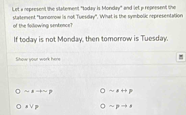 Let s represent the statement "today is Monday" and let prepresent the 
statement "tomorrow is not Tuesday". What is the symbolic representation 
of the following sentence? 
If today is not Monday, then tomorrow is Tuesday. 
Show your work here 
~ 8 to sim p sim 8 p
svee p
p 8