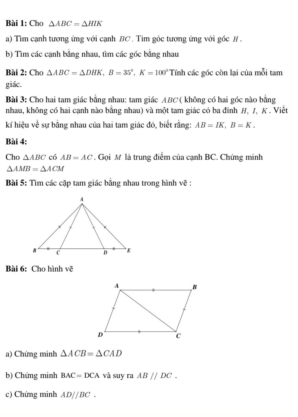 Cho △ ABC=△ HIK
a) Tìm cạnh tương ứng với cạnh BC. Tìm góc tương ứng với góc H. 
b) Tìm các cạnh bằng nhau, tìm các góc bằng nhau 
Bài 2: Cho △ ABC=△ DHK, B=35°, K=100° Tính các góc còn lại của mỗi tam 
giác. 
Bài 3: Cho hai tam giác bằng nhau: tam giác ABC ( không có hai góc nào bằng 
nhau, không có hai cạnh nào bằng nhau) và một tam giác có ba đinh H, I, K. Viết 
kí hiệu về sự bằng nhau của hai tam giác đó, biết rằng: AB=IK, B=K. 
Bài 4: 
Cho △ ABC có AB=AC. Gọi M là trung điểm của cạnh BC. Chứng minh
△ AMB=△ ACM
Bài 5: Tìm các cặp tam giác bằng nhau trong hình vẽ : 
Bài 6: Cho hình vẽ 
a) Chứng minh △ ACB=△ CAD
b) Chứng minh BAC=DCA và suy ra AB//DC. 
c) Chứng minh AD//BC.