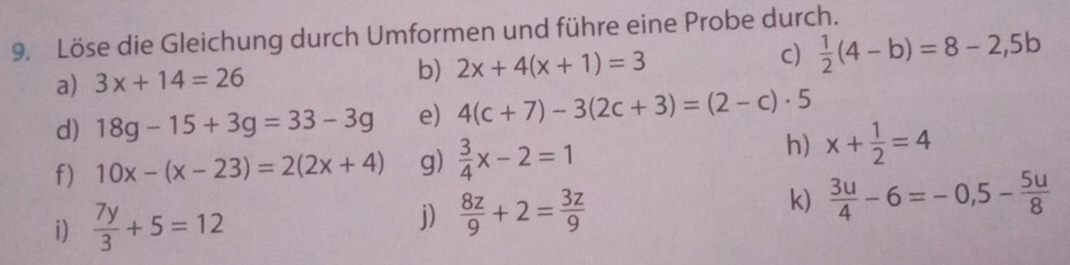 Löse die Gleichung durch Umformen und führe eine Probe durch. 
a) 3x+14=26 b) 2x+4(x+1)=3 c)  1/2 (4-b)=8-2,5b
d) 18g-15+3g=33-3g e) 4(c+7)-3(2c+3)=(2-c)· 5
f) 10x-(x-23)=2(2x+4) g)  3/4 x-2=1
h) x+ 1/2 =4
i)  7y/3 +5=12 j)  8z/9 +2= 3z/9 
k)  3u/4 -6=-0,5- 5u/8 