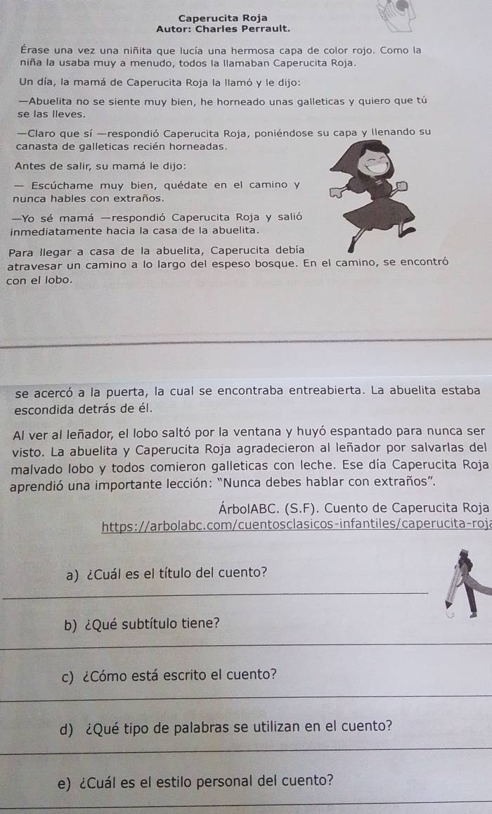 Caperucita Roja
Autor: Charies Perrault.
Érase una vez una niñita que lucía una hermosa capa de color rojo. Como la
niña la usaba muy a menudo, todos la llamaban Caperucita Roja.
Un día, la mamá de Caperucita Roja la llamó y le dijo:
—Abuelita no se siente muy bien, he horneado unas galleticas y quiero que tú
se las lleves.
—Claro que sí —respondió Caperucita Roja, poniéndose su capa y llenando su
canasta de galleticas recién horneadas.
Antes de salir, su mamá le dijo:
— Escúchame muy bien, quédate en el camino y
nunca hables con extraños.
Yo sé mamá respondió Caperucita Roja y salió
inmediatamente hacia la casa de la abuelita.
Para llegar a casa de la abuelita, Caperucita debía
atravesar un camino a lo largo del espeso bosque. En el camino, se encontró
con el lobo.
se acercó a la puerta, la cual se encontraba entreabierta. La abuelita estaba
escondida detrás de él.
Al ver al leñador, el lobo saltó por la ventana y huyó espantado para nunca ser
visto. La abuelita y Caperucita Roja agradecieron al leñador por salvarlas del
malvado lobo y todos comieron galleticas con leche. Ese día Caperucita Roja
aprendió una importante lección: “Nunca debes hablar con extraños”.
ÁrbolABC. (S.F). Cuento de Caperucita Roja
https://arbolabc.com/cuentosclasicos-infantiles/caperucita-roja
a) ¿Cuál es el título del cuento?
_
b) ¿Qué subtítulo tiene?
_
c) ¿Cómo está escrito el cuento?
_
_
d) ¿Qué tipo de palabras se utilizan en el cuento?
_
_
_
e) ¿Cuál es el estilo personal del cuento?
_