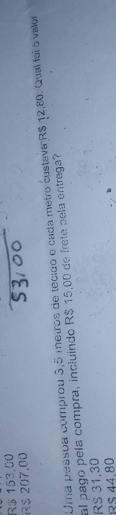 R$ 153,00
R$ 207,00
Uma pessoa comprou 3,5 metros de tecido e cada metro custava R$ 12,80. Qual foi o valor
al pago pela compra, incluindo R$ 15,00 de frete pela entrega?
RS 31,30
R$ 44.80