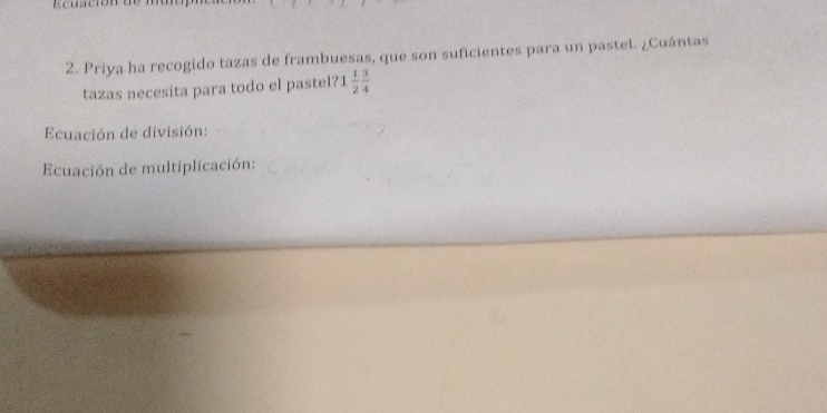 Priya ha recogido tazas de frambuesas, que son suficientes para un pastel. ¿Cuántas 
tazas necesita para todo el pastel? 1  1/2  3/4 
Ecuación de división: 
Ecuación de multiplicación: