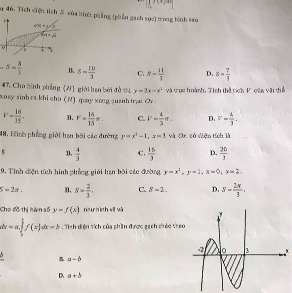 |∈tlimits _-af(x)dx|
au 46. Tích diện tích S của hình phẳng (phần gạch sọc) trong hình sau
0. S= 8/3 
B. S= 10/3 
C. S= 11/3  s= 7/3 
D.
47. Cho hình phẳng (H) giới hạn bởi đồ thị y=2x-x^2 và trục hoành. Tính thể tích V của vật thể
xoay sinh ra khi cho (H) quay xung quanh trục Ox .
V= 16/15 .
B. V= 16/15 π . V= 4/3 π . V= 4/3 .
C.
D.
48. Hình phẳng giới hạn bởi các đường y=x^2-1,x=3 và Ox có diện tích là
8
B.  4/3   16/3   20/3 
C.
D.
9. Tính diện tích hình phẳng giới hạn bởi các đường y=x^2,y=1,x=0,x=2.
S=2π .
B. S= 2/3 . S= 2π /3 .
C. S=2. D.
Cho đồ thị hàm số y=f(x) như hình vẽ và
dx=a,∈tlimits _0^3f(x)dx=b. Tính diện tích của phần được gạch chéo theo
b
B. a-b
D. a+b