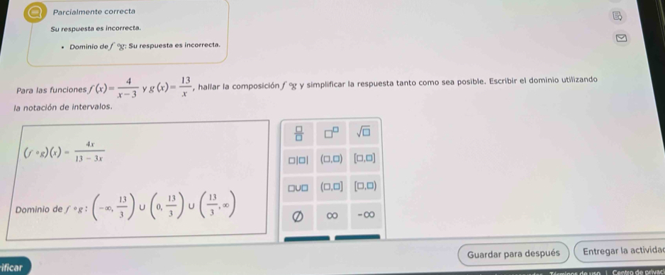 a Parcialmente correcta 
Su respuesta es incorrecta. 
Dominio de f°g : Su respuesta es incorrecta. 
Para las funciones f(x)= 4/x-3  Y g(x)= 13/x  , hallar la composición f°g y simplificar la respuesta tanto como sea posible. Escribir el dominio utilizando 
la notación de intervalos.
 □ /□   □^(□) sqrt(□ )
(fcirc g)(x)= 4x/13-3x 
c or (□ ,□ ) [□ ,□ ]
□ 1□ (□ ,□ ] [□ ,□ )
Dominio de fcirc g;(-∈fty , 13/3 )∪ (0, 13/3 )∪ ( 13/3 ,∈fty )
∞ -∞ 
Guardar para después Entregar la activida 
ificar u s e C e o tro de orivao