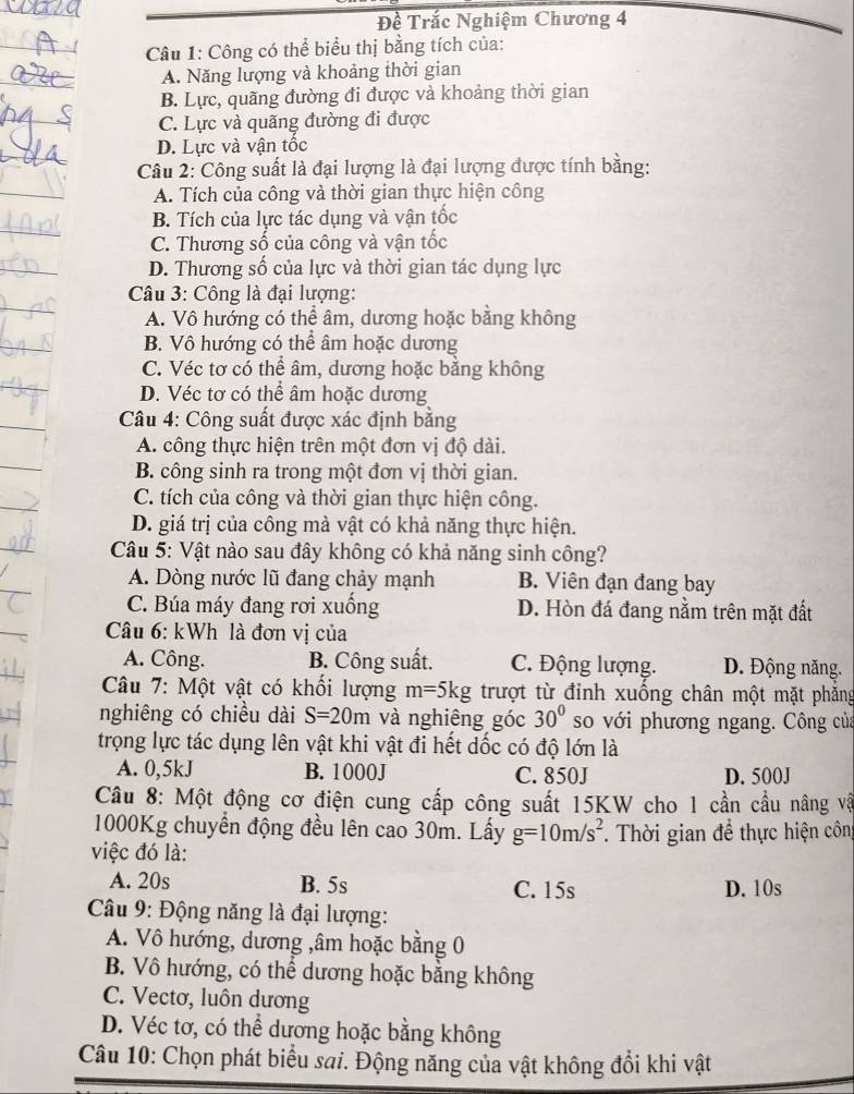 Đề Trắc Nghiệm Chương 4
Câu 1: Công có thể biểu thị bằng tích của:
A. Năng lượng và khoảng thời gian
B. Lực, quãng đường đi được và khoảng thời gian
C. Lực và quãng đường đi được
D. Lực và vận tốc
Câu 2: Công suất là đại lượng là đại lượng được tính bằng:
A. Tích của công và thời gian thực hiện công
B. Tích của lực tác dụng và vận tốc
C. Thương số của công và vận tốc
D. Thương số của lực và thời gian tác dụng lực
Câu 3: Công là đại lượng:
A. Vô hướng có thể âm, dương hoặc bằng không
B. Vô hướng có thể âm hoặc dương
C. Véc tơ có thể âm, dương hoặc bằng không
D. Véc tơ có thể âm hoặc dương
* Câu 4: Công suất được xác định bằng
A. công thực hiện trên một đơn vị độ dài.
B. công sinh ra trong một đơn vị thời gian.
C. tích của công và thời gian thực hiện công.
D. giá trị của công mà vật có khả năng thực hiện.
Câu 5: Vật nào sau đây không có khả năng sinh công?
A. Dòng nước lũ đang chảy mạnh B. Viên đạn đang bay
C. Búa máy đang rơi xuống D. Hòn đá đang nằm trên mặt đất
Câu 6: kWh là đơn vị của
A. Công. B. Công suất. C. Động lượng. D. Động năng.
* Câu 7: Một vật có khối lượng m=5kg trượt từ đỉnh xuống chân một mặt phẳng
nghiêng có chiều dài S=20m và nghiêng góc 30° so với phương ngang. Công của
trọng lực tác dụng lên vật khi vật đi hết dốc có độ lớn là
A. 0,5kJ B. 1000J C. 850J D. 500J
Câu 8: Một động cơ điện cung cấp công suất 15KW cho 1 cần cầu nâng vậ
1000Kg chuyển động đều lên cao 30m. Lấy g=10m/s^2
việc đó là: .  Thời gian đề thực hiện công
A. 20s B. 5s C. 15s D. 10s
Câu 9: Động năng là đại lượng:
A. Vô hướng, dương ,âm hoặc bằng 0
B. Vô hướng, có thể dương hoặc bằng không
C. Vectơ, luôn dương
D. Véc tơ, có thể dương hoặc bằng không
Câu 10: Chọn phát biểu sai. Động năng của vật không đổi khi vật