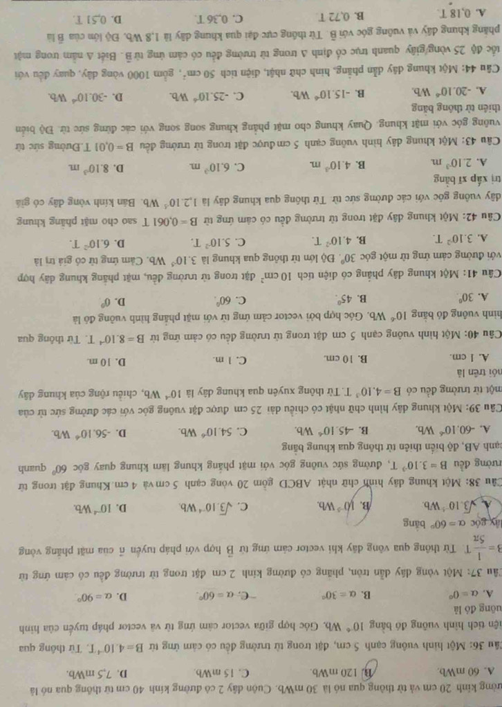 kường kinh 20 cm và từ thông qua nó là 30 mWb. Cuộn đây 2 có đường kính 40 cm từ thông qua nó là
A. 60 mWb. B. 120 mWb. C. 15 mWb. D. 7.5 mWb.
Cầu 36: Một hình vuông cạnh 5 cm, đặt trong từ trường đều có cảm ứng từ B=4.10^(-4)T Từ thống qua
tiện tích hình vuỡng đó bằng 10^(-6) Wh. Góc hợp giữa vector cảm ứng từ và vector pháp tuyển của hình
đông đó là
A. alpha =0° B. alpha =30° C. alpha =60°. D. alpha =90°
Tầu 37: Một vòng dầy dẫn tròn, phăng có đường kinh 2 cm đặt trong từ trường đều có cảm ứng từ
3= 1/5π  T Từ thông qua vông dãy khi vector cảm ứng từ vector B hợp với pháp tuyển r của mặt phăng vòng
lây góc alpha =60° bằng
A. sqrt(3).10^(-5)Wb. B. 10^(-5)Wb. C. sqrt(3).10^(-4)Wb. D. 10^(-4)Wb.
Câu 38: Một khung dây hình chữ nhật ABCD gồm 20 vòng cạnh 5 cm và 4 cm.Khung đặt trong từ
đường đều B=3.10^(-3)T T, đường sức vuông góc với mặt phăng khung làm khung quay gốc 60° quanh
tạnh AB, độ biển thiên từ thông qua khung bằng
A. -60.10^(-6) Wb. B. -45.10^(-6)W h C. 54.10^(-6) Wb. D. -56.10^(-6) Wb.
Câu 39: Một khung dây hình chữ nhật có chiều dài 25 cm được đặt vuông góc với các đường sức từ của
một từ trường đều có B=4.10^3T Từ thông xuyên qua khung dây là 10^(-4)Wb , chiều rộng của khung dây
nói trên là
A. l cm. B. 10 cm. C. 1 m. D. 10 m.
Câu 40: Một hình vuông cạnh 5 cm đặt trong từ trường đều có cảm ứng từ B=8.10^(-4)T Từ thông qua
hình vuông đó bằng 10^(-6) Wb. Góc hợp bởi vector cảm ứng từ với mặt phẳng hình vuỡng đó là
A. 30°. B. 45°. C. 60°. D. 0°
Câu 41: Một khung dây phẳng có diện tích 10cm^2 đặt trong từ trường đều, mặt phẳng khung dây hợp
với đường cảm ứng từ một góc 30° Độ lớn từ thông qua khung là 3.10^(-5)Wb 6. Cảm ứng tử có giả trị là
A. 3.10^2T. B. 4.10^(-2)T. C. 5.10^(-2)T. D. 6.10^2T.
Câu 42: Một khung dây đặt trong từ trường đều có cảm ứng từ B=0.061T sao cho mặt phâng khung
dây vuông gốc với các đường sức từ. Từ thông qua khung dãy là 1,2.10^(-5)Wb Bán kính vòng dây có giá
trị xấp xī bằng
A. 2.10^(-3)m B. 4.10^(-3)m. C. 6.10^(-3)m. D. 8.10^(-3)m.
Câu 43: Một khung dây hình vuỡng cạnh 5 cm được đặt trong từ trưởng đều B=0.01T Đường sức tử
vuông góc với mặt khung. Quay khung cho mặt phẳng khung song song với các đừng sức từ. Độ biển
thiên từ thông băng
A. -20.10^(-6) Wb. B. -15.10^(-6) Wb. C. -25.10^(-6)W b. D. -30.10^(-6) Wd
Câu 44: Một khung dây dẫn phẳng, hình chữ nhật, điện tích 50cm^2 , gồm 1000 vòng dây, quay đều với
tốc độ 25 vòng/giây quanh trục cổ định A trong từ trường đều có cảm ứng từ B. Biết A nằm trong mật
phẳng khung đây và vuông góc với B. Từ thống cực đại qua khung dây là 1,8 Wb. Độ lớn của B là
A. 0,18 T. B. 0,72 T C. 0,36 T. D. 0,51 T.
