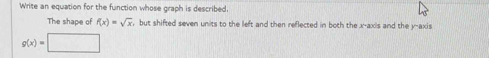 Write an equation for the function whose graph is described.
The shape of f(x)=sqrt(x) , but shifted seven units to the left and then reflected in both the x-axis and the y-axis
g(x)=□