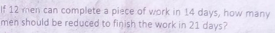 If 12 men can complete a piece of work in 14 days, how many 
men should be reduced to finish the work in 21 days?