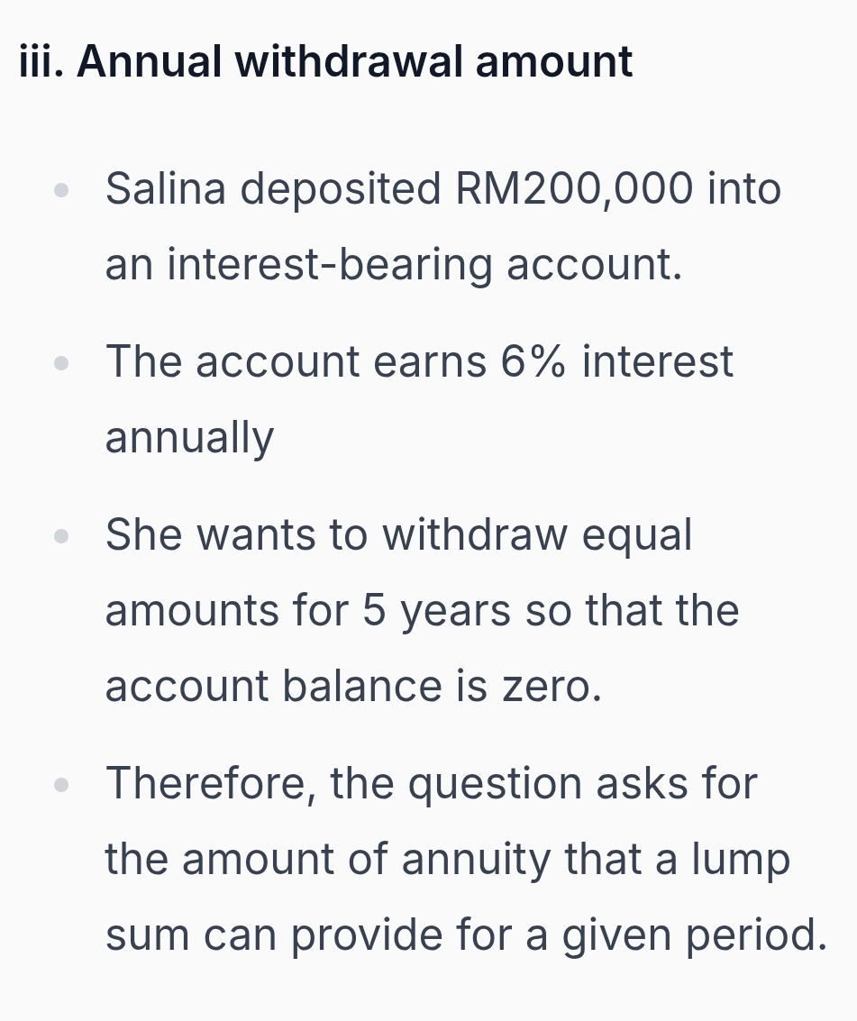 Annual withdrawal amount 
Salina deposited RM200,000 into 
an interest-bearing account. 
The account earns 6% interest 
annually 
She wants to withdraw equal 
amounts for 5 years so that the 
account balance is zero. 
Therefore, the question asks for 
the amount of annuity that a lump 
sum can provide for a given period.