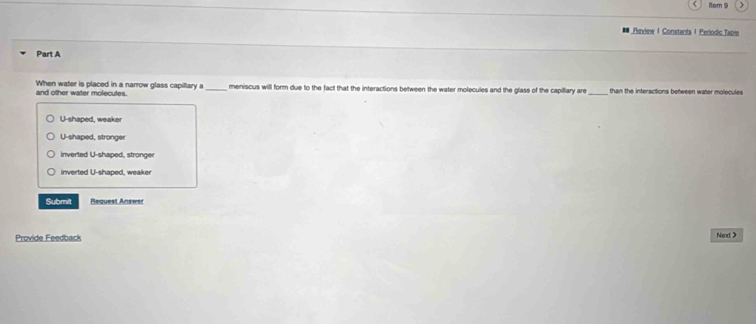 Rem 9
Review 1 Constants 1 Periodic Table
Part A
and other water molecules. When water is placed in a narrow glass capillary a_ meniscus will form due to the fact that the interactions between the water molecules and the glass of the capillary are _than the interactions between water molecules
U-shaped, weaker
U-shaped, stronger
inverted U-shaped, stronger
inverted U-shaped, weaker
Submilt Request Answer
Provide Feedback Next >