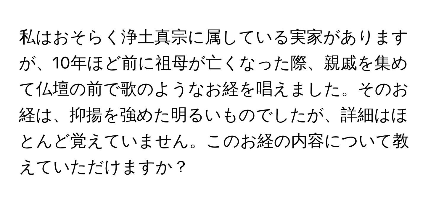 私はおそらく浄土真宗に属している実家がありますが、10年ほど前に祖母が亡くなった際、親戚を集めて仏壇の前で歌のようなお経を唱えました。そのお経は、抑揚を強めた明るいものでしたが、詳細はほとんど覚えていません。このお経の内容について教えていただけますか？