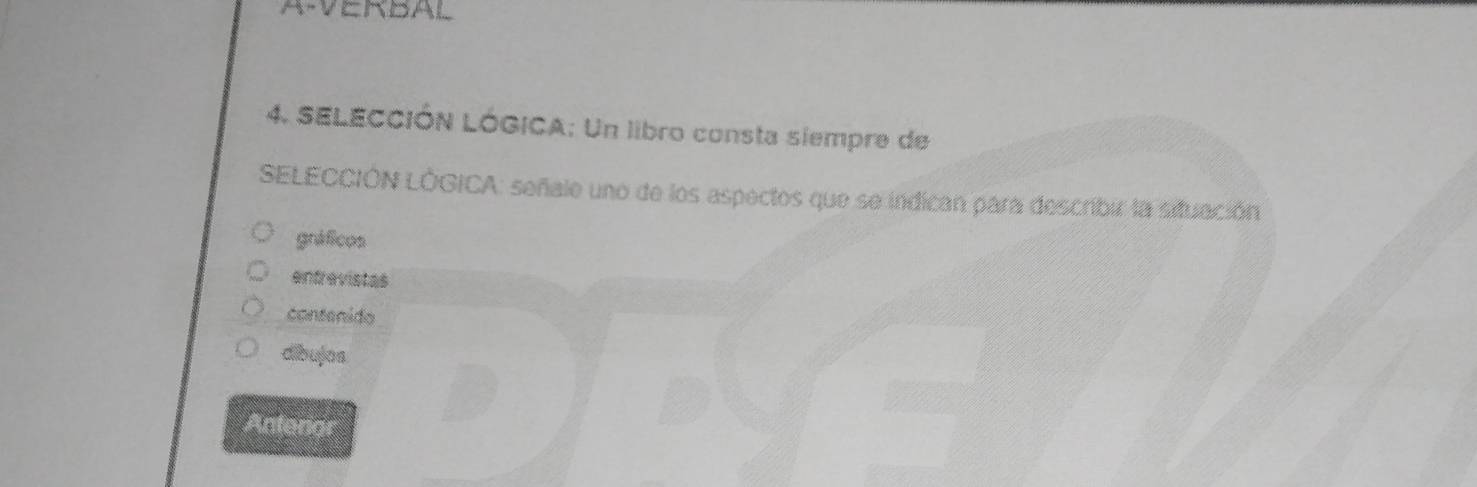 A-VERBAL
4. SELECCIÓN LÓGICA; Un libro consta siempre de
SELECCIÓN LÓGICA: señale uno de los aspectos que se indican para describir la situación
gnáficos
entrevistas
contenido
dibujos
Anteror