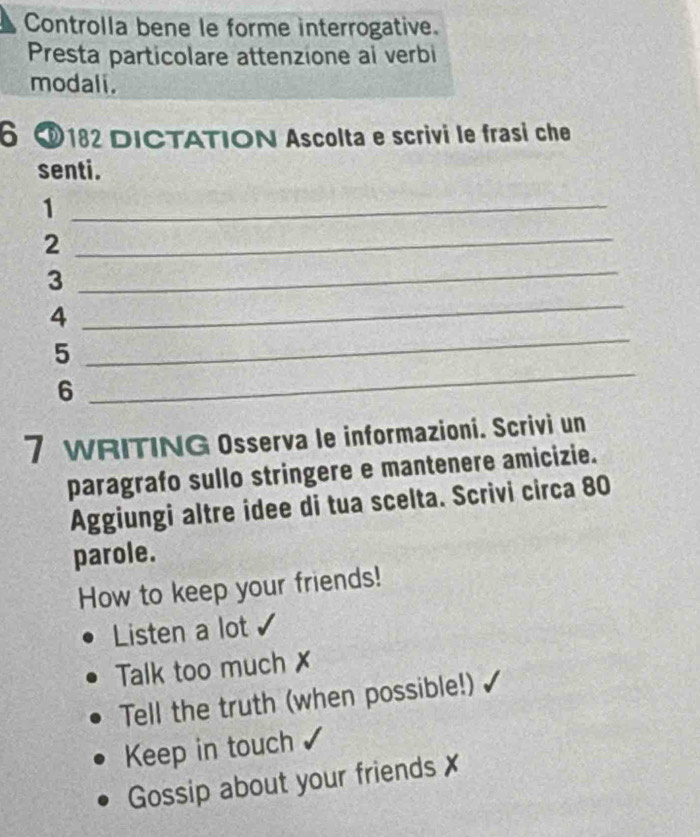 Controlla bene le forme interrogative.
Presta particolare attenzione al verbi
modali.
6 O182 DICTATION Ascolta e scrivi le frasi che
senti.
_1
2
_
_
3
_
_
4
5
6
_
7 WRITING Osserva le informazioni. Scrivi un
paragrafo sullo stringere e mantenere amicizie.
Aggiungi altre idee di tua scelta. Scrivi circa 80
parole.
How to keep your friends!
Listen a lot
Talk too much
Tell the truth (when possible!)
Keep in touch
Gossip about your friends