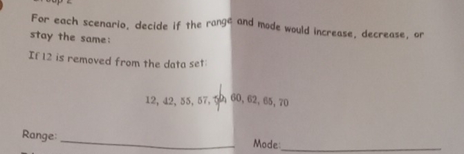 For each scenario, decide if the rangé and mode would increase, decrease, or 
stay the same: 
If 12 is removed from the data set
12, 12, 55, 57, 50 60, 62, 65, 70
Range: _Mode:_