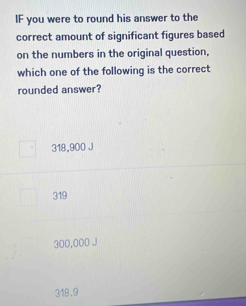 IF you were to round his answer to the
correct amount of significant figures based
on the numbers in the original question,
which one of the following is the correct
rounded answer?
318,900 J
319
300,000 J
318.9