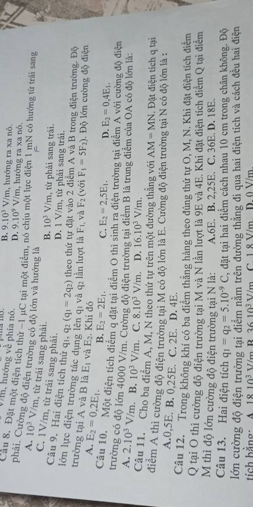 B. 9.10^3V/m , hướng ra xa nó.
Vm, hướng về phía nó.
D. 9.10^9 1 V m , hướng ra xa nó.
Câu 8. Đặt một điện tích thử −1 μC tại một điểm, nó chịu một lực điện 1 mN có hướng từ trái sang
phải. Cường độ điện trường có độ lớn và hướng là
A. 10^3V/m , từ trái sang phải.
C. 1V/m, từ trái sang phải.
B. 10^3V/m , từ phải sang trái.
D. 1 V/m, từ phải sang trái.
Câu 9. Hai điện tích thử q_1,q_2(q_1=2q_2) theo thứ tự đặt vào 2 điểm A và B trong điện trường. Độ
lớn lực điện trường tác dụng lên q1 và q2 lần lượt là F_1 , và F_2 (với F_1=5F_2) Độ lớn cường độ điện
trường tại A và B là E_2=0,2E_1. E_1 và E_2. Khi đó D. E_2=0,4E_1.
A.
B. E_2=2E_1. C. E_2=2,5E_1.
Câu 10. Một điện tích điểm q đặt tại điểm O thì sinh ra điện trường tại điểm A với cường độ điện
trường có độ lớn 4000 V/m. Cường độ điện trường tại điểm B là trung điểm của OA có độ lớn là:
A. 2.10^3V/m. B. 10^3V/m. C. 8.10^3V/m D. 16.10^3V/m.
Câu 11. Cho ba điểm A, M, N theo thứ tự trên một đường thắng với AM=MN. Đặt điện tích q tại
điểm A thì cường độ điện trường tại M có độ lớn là E. Cường độ điện trường tại N có độ lớn là :
A.0,5E. B. 0,25E. C. 2E. D. 4E.
Câu 12. Trong không khí có ba điểm thẳng hàng theo đúng thứ tự O, M, N. Khi đặt điện tích điểm
Q tại O thì cường độ điện trường tại M và N lần lượt là 9E và 4E. Khi đặt điện tích điểm Q tại điểm
M thì độ lớn cường độ điện trường tại N là: A.6E. B. 2,25E. C. 36E. D. 18E.
Câu 13. Hai điện tích q_1=q_2=5.10^(-9)C , đặt tại hai điểm cách nhau 10 cm trong chân không. Độ
lớn cường độ điện trường tại điểm nằm trên đường thẳng đi qua hai điện tích và cách đều hai điện
tí ch bằng: A 1810^3V/n R 3610^3V/m C. 1 8 V/m. D. 0 V/m.