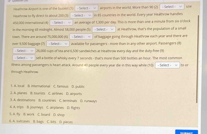 Question List
Heathrow Airport is one of the busiest (1) - Select - airports in the world. More than 90 (2) - Select - use
Heathrow to fly direct to about 200 (3) - Select - in 85 countries in the world. Every year Heathrow handles
450,000 international (4) - Select - an average of 1,300 per day. This is more than one a minute from six o'clock
in the morning till midnight. Almost 58,000 people (5) - Select at Heathrow, that's the population of a small
town. There are around 75,000,000 (6) - Select - of baggage going through Heathrow each year and there are
over 9,500 baggage (7) - Select - available for passengers - more than in any other airport. Passengers (8)
- Select - 26,000 cups of tea and 6,500 sandwiches at Heathrow every day and the duty-free (9)
- Select - sell a bottle of whisky every 7 seconds - that's more than 500 bottles an hour. The most common
illness among passengers is heart attack. Around 40 people every year die in this way while (10) - Select - to or
through Heathrow.
1. A. local B. international C. famous D. public
2. A. planes B. tourists C. airlines D. airports
3. A. destinations B. countries C. terminals D. runways
4. A. trips B. journeys C. airplanes D. flights
5. A. fly B. work C. board D. shop
6. A. suitcases B. bags C. bits D. pieces
SHIRMIT