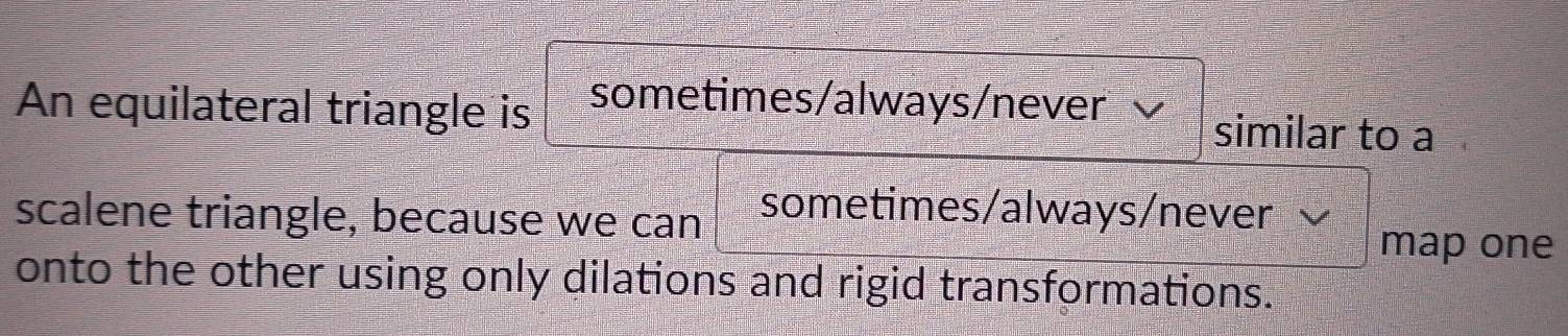 An equilateral triangle is sometimes/always/never similar to a 
scalene triangle, because we can sometimes/always/never 
map one 
onto the other using only dilations and rigid transformations.