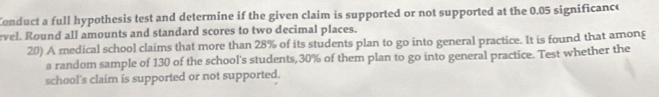 Conduct a full hypothesis test and determine if the given claim is supported or not supported at the 0.05 significance 
evel. Round all amounts and standard scores to two decimal places. 
20) A medical school claims that more than 28% of its students plan to go into general practice. It is found that among 
a random sample of 130 of the school's students, 30% of them plan to go into general practice. Test whether the 
school's claim is supported or not supported.