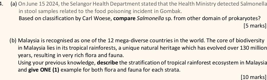 On June 15 2024, the Selangor Health Department stated that the Health Ministry detected Salmonella 
in stool samples related to the food poisoning incident in Gombak. 
Based on classification by Carl Woese, compare Salmonella sp. from other domain of prokaryotes? 
[5 marks] 
(b) Malaysia is recognised as one of the 12 mega-diverse countries in the world. The core of biodiversity 
in Malaysia lies in its tropical rainforests, a unique natural heritage which has evolved over 130 million
years, resulting in very rich flora and fauna. 
Using your previous knowledge, describe the stratification of tropical rainforest ecosystem in Malaysia 
and give ONE (1) example for both flora and fauna for each strata. 
[10 marks]