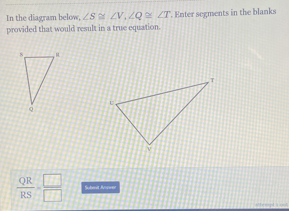 In the diagram below, ∠ S≌ ∠ V, ∠ Q≌ ∠ T. Enter segments in the blanks 
provided that would result in a true equation.
 QR/RS = □ /□   Submit Answer 
attempt 1 out