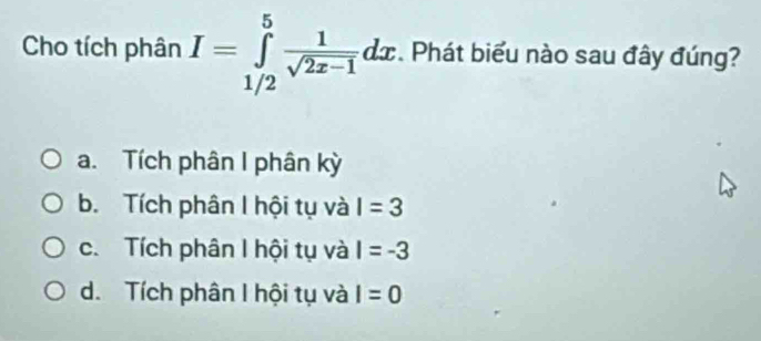 Cho tích phân I=∈tlimits _(1/2)^5 1/sqrt(2x-1) dx. Phát biểu nào sau đây đúng?
a. Tích phân I phân kỳ
b. Tích phân I hội tụ và I=3
c. Tích phân I hội tụ và I=-3
d. Tích phân I hội tụ và I=0