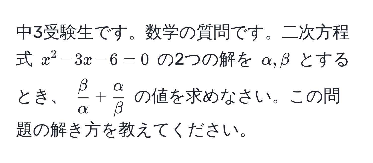 中3受験生です。数学の質問です。二次方程式 $x^(2 - 3x - 6 = 0$ の2つの解を $alpha, beta$ とするとき、 $fracbeta)alpha +  alpha/beta $ の値を求めなさい。この問題の解き方を教えてください。