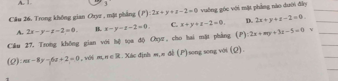 A. 1. 3
Cầu 26. Trong không gian Oxyz , mặt phẳng (P): 2x+y+z-2=0 vuông góc với mặt phẳng nào dưới đây__
A. 2x-y-z-2=0. B. x-y-z-2=0. C. x+y+z-2=0. D. 2x+y+z-2=0. 
_
Câu 27. Trong không gian với hệ tọa độ Oxyz, cho hai mặt phẳng (P) ):2x+my+3z-5=0 _
_
(Q): nx-8y-6z+2=0 , với m,n∈ R. Xác định m,n để (P)song song với (Q).
_
2