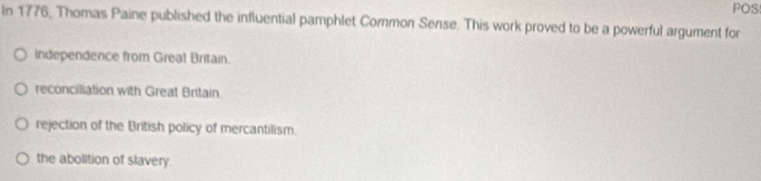 POS
In 1776, Thomas Paine published the influential pamphlet Common Sense. This work proved to be a powerful argument for
independence from Great Britain.
reconciliation with Great Britain.
rejection of the British policy of mercantilism.
the abolition of slavery