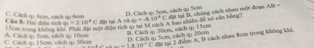 Cầu 8: Hai điện tích q_1=2.10^(-8)C đặt tại A và q_2=-8.10^(-8)C đặt tại B, chúng cách nhau một đoạn
C. Cách q1 4cm, cách q2 6cm
D. Cách q1 5cm, cách q2 5cm
AB=
15cm trong không kh
ột điện tích q3 tại M cách A bao nhiêu để nó cân bằng?
B. Cách qí 30cm, cách a 15cm
A. Cách q1 5cm, cách q2 10cm
D. Cách q1 5cm, cách q₂ 20cm
C. Cách q1 15cm, cách q2 30cm a_2=1.8.10^(-7) C đặt tại 2 điểm A, B cách nhau 8cm trong không khí.