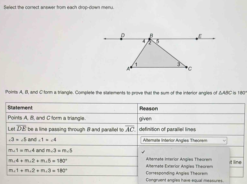 Select the correct answer from each drop-down menu.
Points A, B, and C form a triangle. Complete the statements to prove that the sum of the interior angles of △ ABC is 180°
Statement Reason
Points A, B, and C form a triangle. given
Let overline DE be a line passing through B and parallel to overline AC definition of parallel lines
∠ 3≌ ∠ 5 and ∠ 1≌ ∠ 4 Alternate Interior Angles Theorem
m∠ 1=m∠ 4 and m∠ 3=m∠ 5
m∠ 4+m∠ 2+m∠ 5=180°
Alternate Interior Angles Theorem It line
Alternate Exterior Angles Theorem
m∠ 1+m∠ 2+m∠ 3=180°
Corresponding Angles Theorem
Congruent angles have equal measures.