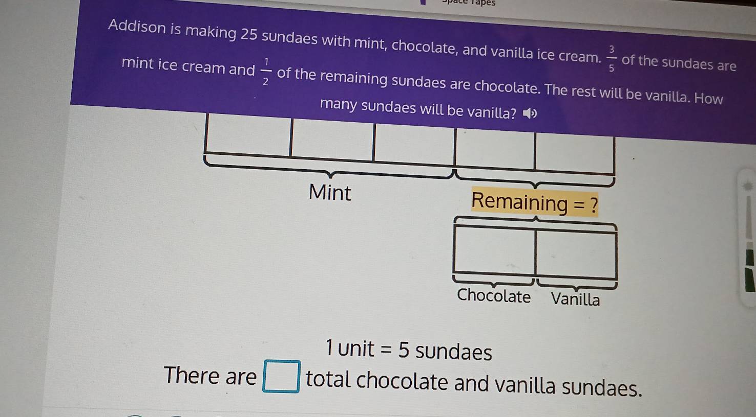 Space Tapes 
Addison is making 25 sundaes with mint, chocolate, and vanilla ice cream.  3/5  of the sundaes are 
mint ice cream and  1/2  of the remaining sundaes are chocolate. The rest will be vanilla. How 
many sundaes will
1 unit =5 sundaes 
There are □ total chocolate and vanilla sundaes.