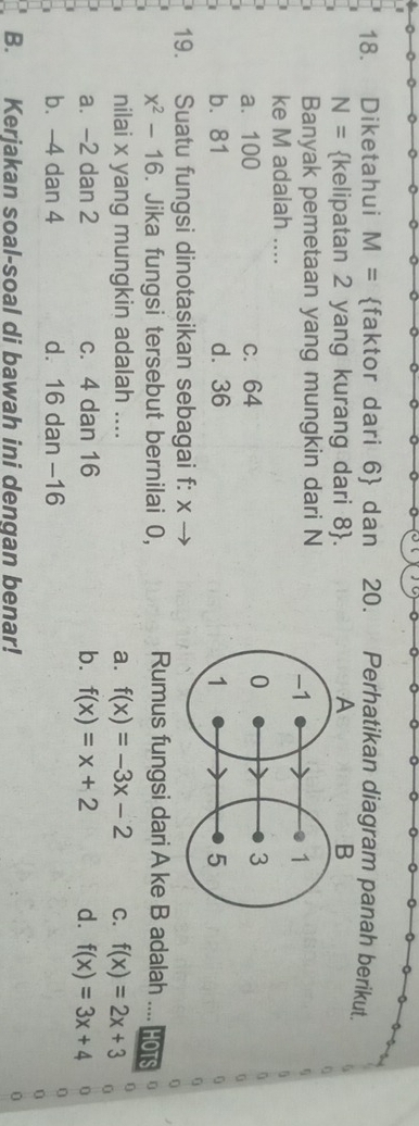 Diketahui M= faktor dari 6  dan 20. Perhatikan diagram panah berikut.
N= kelipatan 2 yang kurang dari 8 . 
Banyak pemetaan yang mungkin dari N
ke M adaiah ....
a. 100 c. 64
b. 81 d⩾ 36
19. Suatu fungsi dinotasikan sebagai f: x -
x^2-16. Jika fungsi tersebut bernilai 0, Rumus fungsi dari A ke B adalah HOT
nilai x yang mungkin adalah .... a. f(x)=-3x-2 C. f(x)=2x+3
a. -2 dan 2 c. 4 dan 16 b. f(x)=x+2 d. f(x)=3x+4
a b. -4 dan 4 d. 16 dan −16
I B. Kerjakan soal-soal di bawah ini dengan benar!