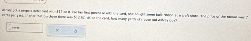 Ashley got a prepaid debit card with $15 on it. For her first purchase with the card, she bought some bulk ribbon at a craft store. The price of the ribbon was 7
cents per yard. If after that purchase there was $12.62 left on the card, how many yards of ribbon did Ashley buy? 
yords 
× 5