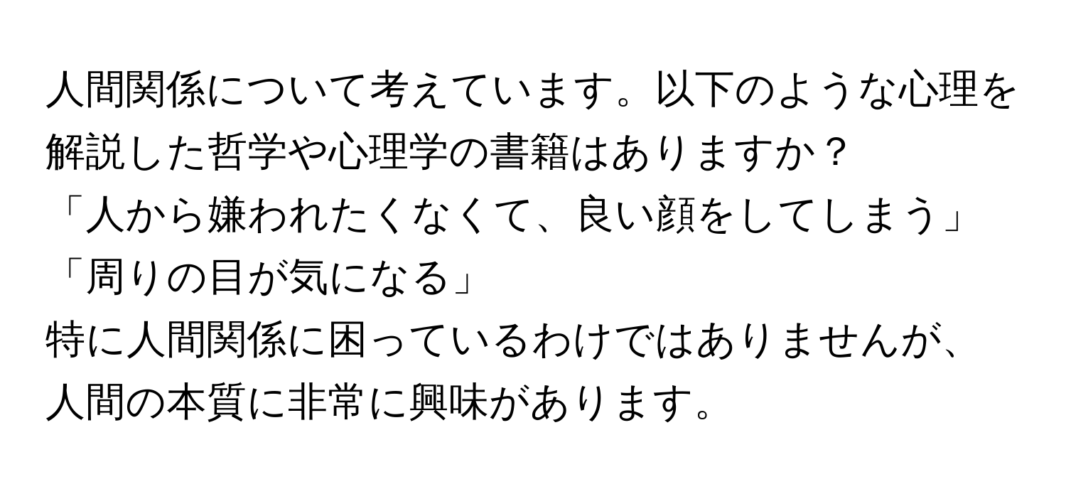 人間関係について考えています。以下のような心理を解説した哲学や心理学の書籍はありますか？  
「人から嫌われたくなくて、良い顔をしてしまう」  
「周りの目が気になる」  
特に人間関係に困っているわけではありませんが、人間の本質に非常に興味があります。